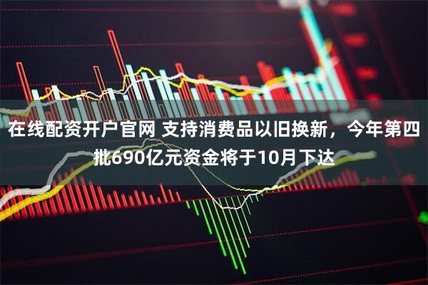 在线配资开户官网 支持消费品以旧换新，今年第四批690亿元资金将于10月下达