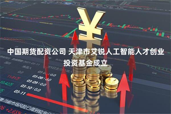 中国期货配资公司 天津市艾锐人工智能人才创业投资基金成立