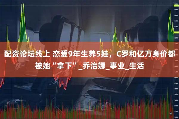 配资论坛线上 恋爱9年生养5娃，C罗和亿万身价都被她“拿下”_乔治娜_事业_生活
