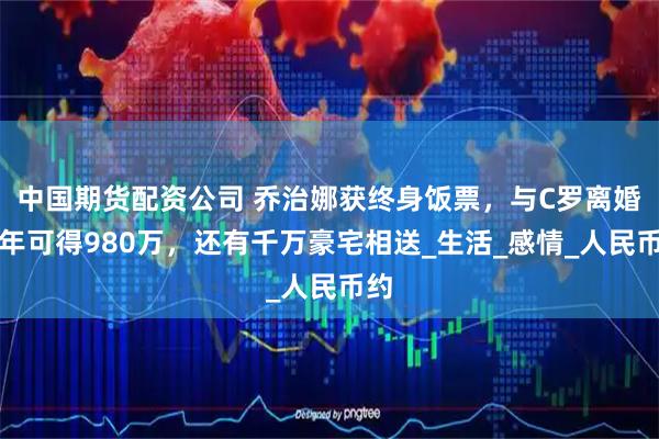 中国期货配资公司 乔治娜获终身饭票，与C罗离婚每年可得980万，还有千万豪宅相送_生活_感情_人民币约