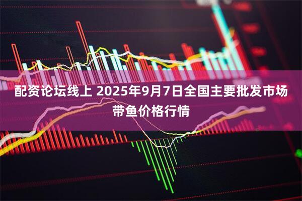 配资论坛线上 2025年9月7日全国主要批发市场带鱼价格行情