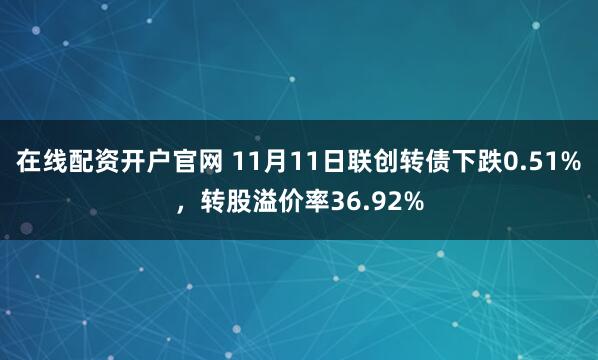 在线配资开户官网 11月11日联创转债下跌0.51%，转股溢价率36.92%